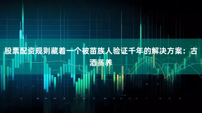 股票配资规则藏着一个被苗族人验证千年的解决方案：古酒蒸养